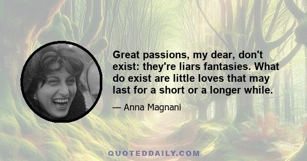 Great passions, my dear, don't exist: they're liars fantasies. What do exist are little loves that may last for a short or a longer while.