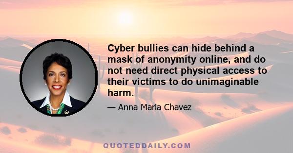 Cyber bullies can hide behind a mask of anonymity online, and do not need direct physical access to their victims to do unimaginable harm.