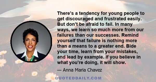 There’s a tendency for young people to get discouraged and frustrated easily. But don’t be afraid to fail. In many ways, we learn so much more from our failures than our successes. Remind yourself that failure is