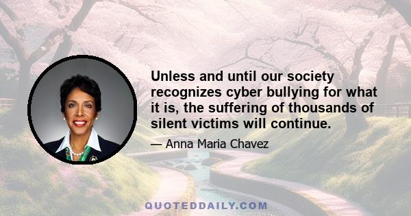 Unless and until our society recognizes cyber bullying for what it is, the suffering of thousands of silent victims will continue.