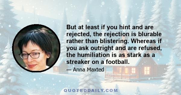 But at least if you hint and are rejected, the rejection is blurable rather than blistering. Whereas if you ask outright and are refused, the humiliation is as stark as a streaker on a football.