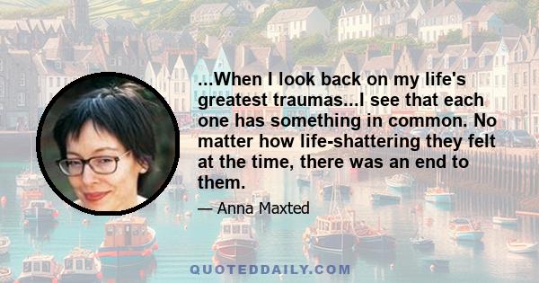 ...When I look back on my life's greatest traumas...I see that each one has something in common. No matter how life-shattering they felt at the time, there was an end to them.