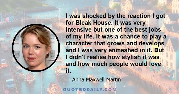 I was shocked by the reaction I got for Bleak House. It was very intensive but one of the best jobs of my life. It was a chance to play a character that grows and develops and I was very enmeshed in it. But I didn't