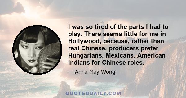 I was so tired of the parts I had to play. There seems little for me in Hollywood, because, rather than real Chinese, producers prefer Hungarians, Mexicans, American Indians for Chinese roles.