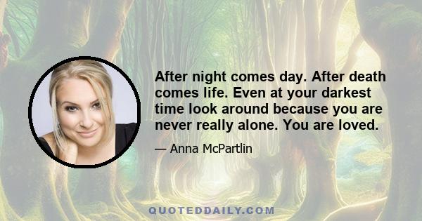 After night comes day. After death comes life. Even at your darkest time look around because you are never really alone. You are loved.