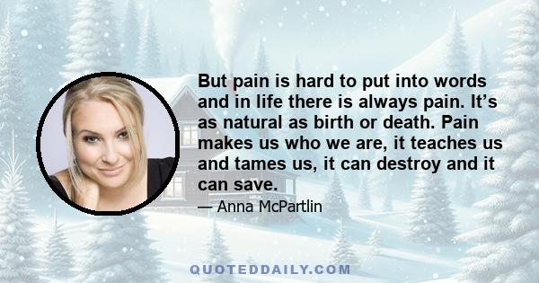 But pain is hard to put into words and in life there is always pain. It’s as natural as birth or death. Pain makes us who we are, it teaches us and tames us, it can destroy and it can save.