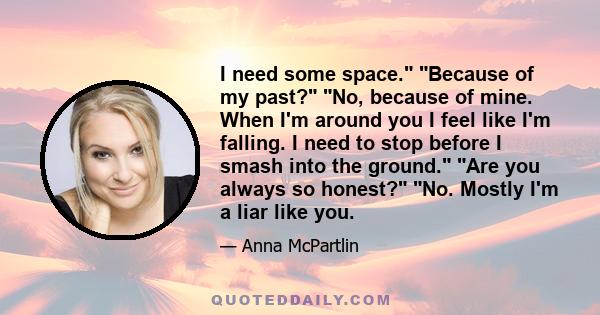 I need some space. Because of my past? No, because of mine. When I'm around you I feel like I'm falling. I need to stop before I smash into the ground. Are you always so honest? No. Mostly I'm a liar like you.