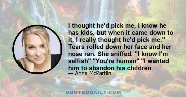 I thought he'd pick me, I know he has kids, but when it came down to it, I really thought he'd pick me. Tears rolled down her face and her nose ran. She sniffed. I know I'm selfish You're human I wanted him to abandon