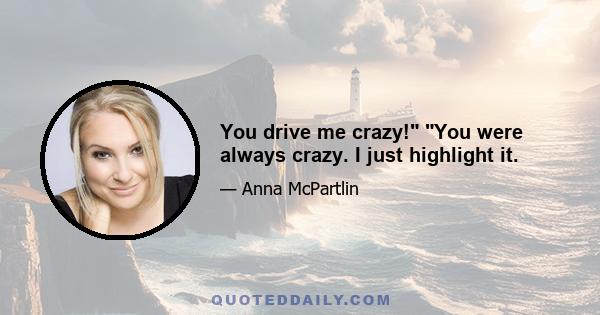 You drive me crazy! You were always crazy. I just highlight it.