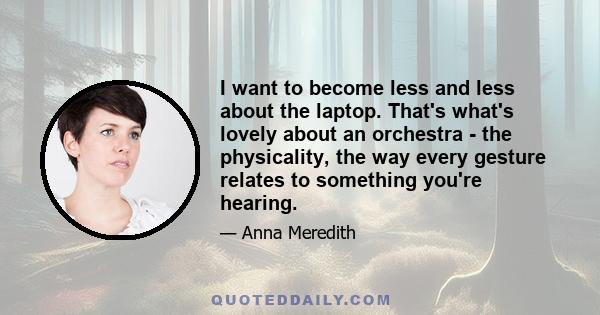 I want to become less and less about the laptop. That's what's lovely about an orchestra - the physicality, the way every gesture relates to something you're hearing.