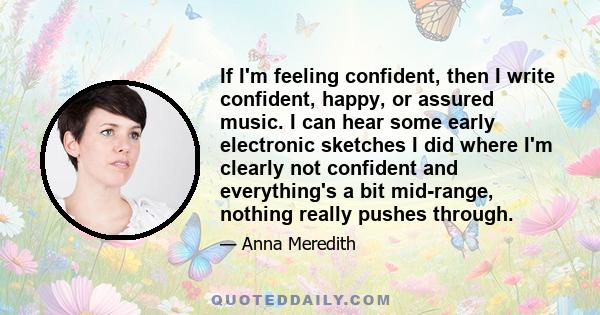 If I'm feeling confident, then I write confident, happy, or assured music. I can hear some early electronic sketches I did where I'm clearly not confident and everything's a bit mid-range, nothing really pushes through.