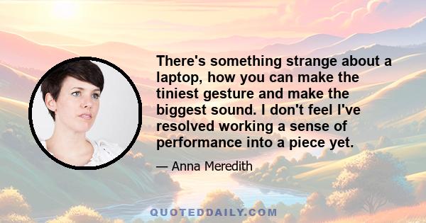 There's something strange about a laptop, how you can make the tiniest gesture and make the biggest sound. I don't feel I've resolved working a sense of performance into a piece yet.