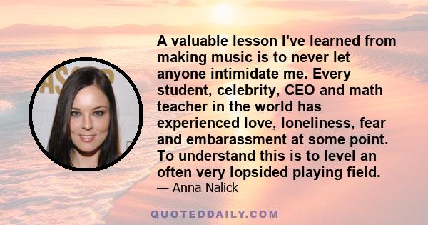 A valuable lesson I've learned from making music is to never let anyone intimidate me. Every student, celebrity, CEO and math teacher in the world has experienced love, loneliness, fear and embarassment at some point.