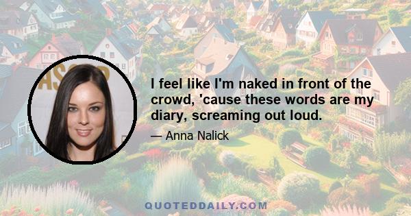 I feel like I'm naked in front of the crowd, 'cause these words are my diary, screaming out loud.