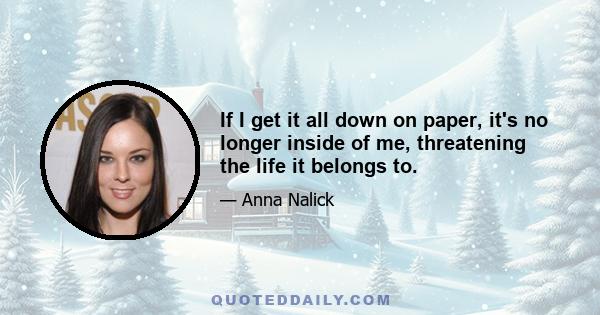 If I get it all down on paper, it's no longer inside of me, threatening the life it belongs to.