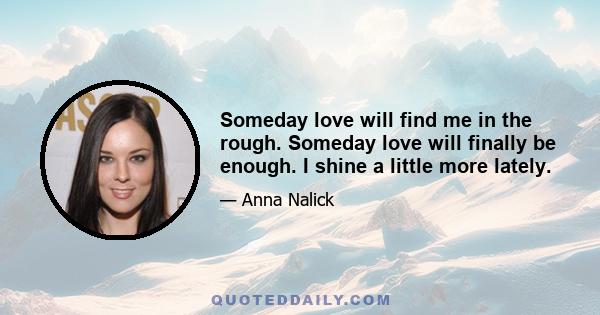 Someday love will find me in the rough. Someday love will finally be enough. I shine a little more lately.