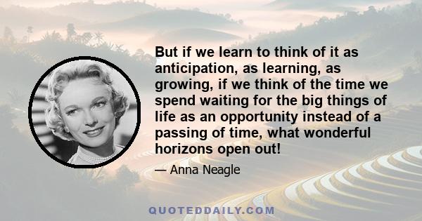 But if we learn to think of it as anticipation, as learning, as growing, if we think of the time we spend waiting for the big things of life as an opportunity instead of a passing of time, what wonderful horizons open