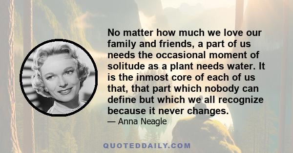 No matter how much we love our family and friends, a part of us needs the occasional moment of solitude as a plant needs water. It is the inmost core of each of us that, that part which nobody can define but which we