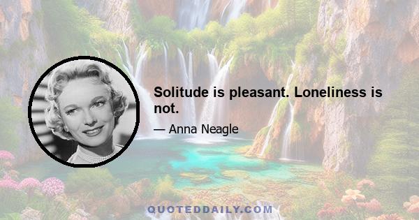 Solitude is pleasant. Loneliness is not.