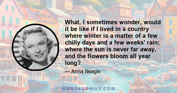 What, I sometimes wonder, would it be like if I lived in a country where winter is a matter of a few chilly days and a few weeks' rain; where the sun is never far away, and the flowers bloom all year long?