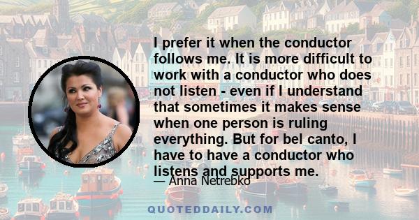 I prefer it when the conductor follows me. It is more difficult to work with a conductor who does not listen - even if I understand that sometimes it makes sense when one person is ruling everything. But for bel canto,