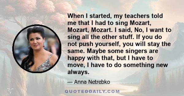 When I started, my teachers told me that I had to sing Mozart, Mozart, Mozart. I said, No, I want to sing all the other stuff. If you do not push yourself, you will stay the same. Maybe some singers are happy with that, 