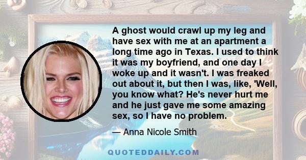 A ghost would crawl up my leg and have sex with me at an apartment a long time ago in Texas. I used to think it was my boyfriend, and one day I woke up and it wasn't. I was freaked out about it, but then I was, like,