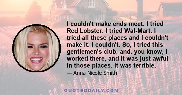 I couldn't make ends meet. I tried Red Lobster. I tried Wal-Mart. I tried all these places and I couldn't make it. I couldn't. So, I tried this gentlemen's club, and, you know, I worked there, and it was just awful in