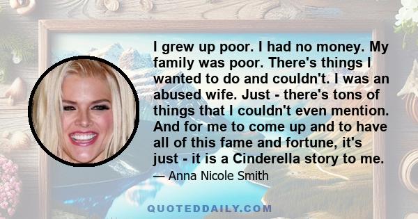 I grew up poor. I had no money. My family was poor. There's things I wanted to do and couldn't. I was an abused wife. Just - there's tons of things that I couldn't even mention. And for me to come up and to have all of