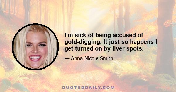 I'm sick of being accused of gold-digging. It just so happens I get turned on by liver spots.