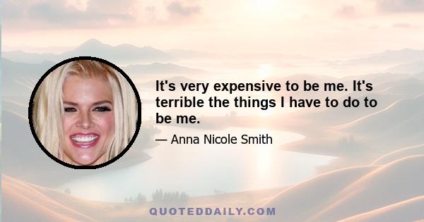 It's very expensive to be me. It's terrible the things I have to do to be me.