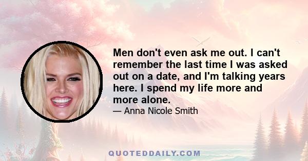 Men don't even ask me out. I can't remember the last time I was asked out on a date, and I'm talking years here. I spend my life more and more alone.