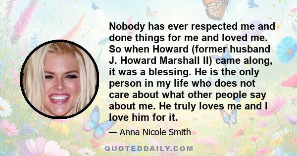 Nobody has ever respected me and done things for me and loved me. So when Howard (former husband J. Howard Marshall II) came along, it was a blessing. He is the only person in my life who does not care about what other