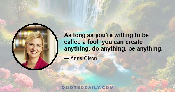 As long as you're willing to be called a fool, you can create anything, do anything, be anything.