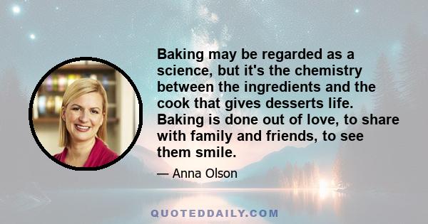 Baking may be regarded as a science, but it's the chemistry between the ingredients and the cook that gives desserts life. Baking is done out of love, to share with family and friends, to see them smile.