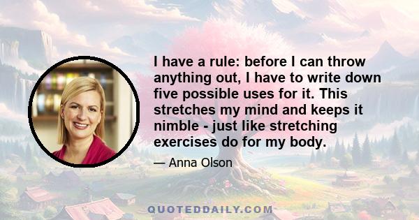 I have a rule: before I can throw anything out, I have to write down five possible uses for it. This stretches my mind and keeps it nimble - just like stretching exercises do for my body.