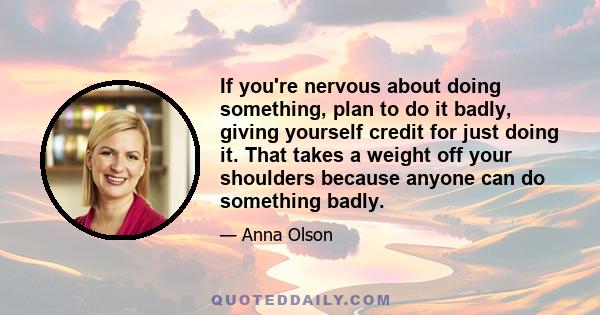 If you're nervous about doing something, plan to do it badly, giving yourself credit for just doing it. That takes a weight off your shoulders because anyone can do something badly.