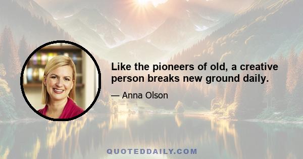 Like the pioneers of old, a creative person breaks new ground daily.