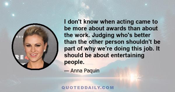 I don't know when acting came to be more about awards than about the work. Judging who's better than the other person shouldn't be part of why we're doing this job. It should be about entertaining people.