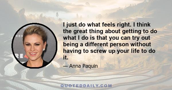 I just do what feels right. I think the great thing about getting to do what I do is that you can try out being a different person without having to screw up your life to do it.