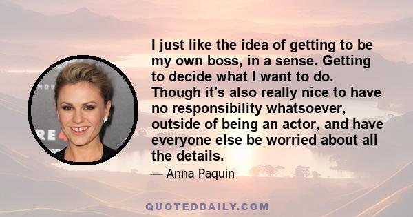 I just like the idea of getting to be my own boss, in a sense. Getting to decide what I want to do. Though it's also really nice to have no responsibility whatsoever, outside of being an actor, and have everyone else be 