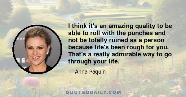 I think it's an amazing quality to be able to roll with the punches and not be totally ruined as a person because life's been rough for you. That's a really admirable way to go through your life.