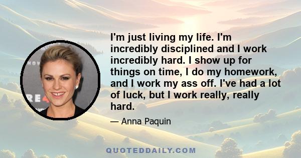 I'm just living my life. I'm incredibly disciplined and I work incredibly hard. I show up for things on time, I do my homework, and I work my ass off. I've had a lot of luck, but I work really, really hard.