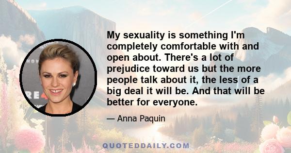 My sexuality is something I'm completely comfortable with and open about. There's a lot of prejudice toward us but the more people talk about it, the less of a big deal it will be. And that will be better for everyone.