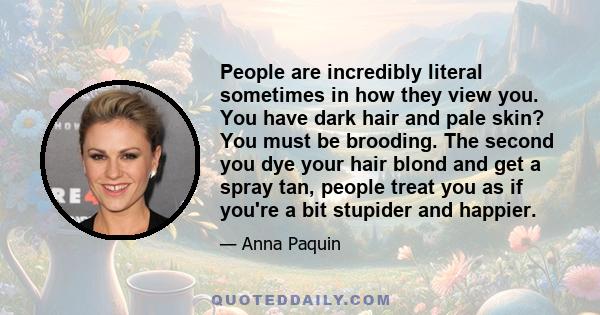 People are incredibly literal sometimes in how they view you. You have dark hair and pale skin? You must be brooding. The second you dye your hair blond and get a spray tan, people treat you as if you're a bit stupider