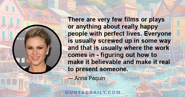 There are very few films or plays or anything about really happy people with perfect lives. Everyone is usually screwed up in some way and that is usually where the work comes in - figuring out how to make it believable 