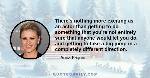 There's nothing more exciting as an actor than getting to do something that you're not entirely sure that anyone would let you do, and getting to take a big jump in a completely different direction.