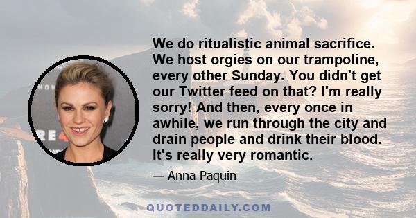 We do ritualistic animal sacrifice. We host orgies on our trampoline, every other Sunday. You didn't get our Twitter feed on that? I'm really sorry! And then, every once in awhile, we run through the city and drain