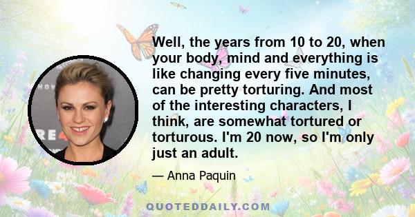 Well, the years from 10 to 20, when your body, mind and everything is like changing every five minutes, can be pretty torturing. And most of the interesting characters, I think, are somewhat tortured or torturous. I'm