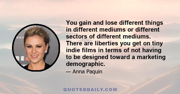 You gain and lose different things in different mediums or different sectors of different mediums. There are liberties you get on tiny indie films in terms of not having to be designed toward a marketing demographic.